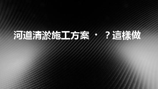 河道清淤施工方案？這樣做才有效！